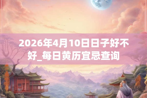 2026年4月10日日子好不好_每日黄历宜忌查询