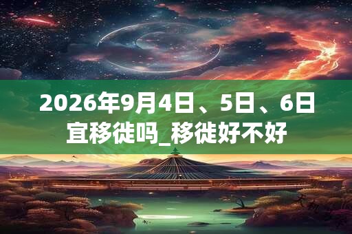 2026年9月4日、5日、6日宜移徙吗_移徙好不好