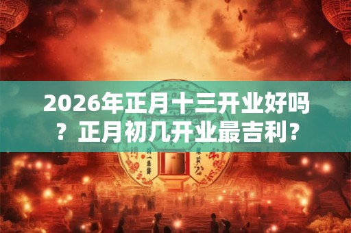 2026年正月十三开业好吗？正月初几开业最吉利？