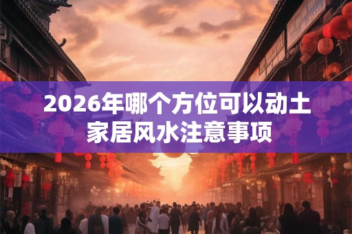 2026年哪个方位可以动土 家居风水注意事项