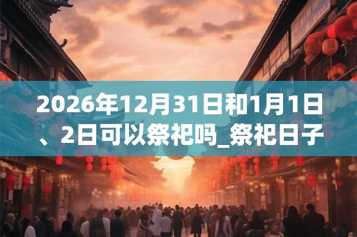 2026年12月31日和1月1日、2日可以祭祀吗_祭祀日子好吗