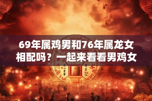 69年属鸡男和76年属龙女相配吗？一起来看看男鸡女龙的婚姻奇遇吧！