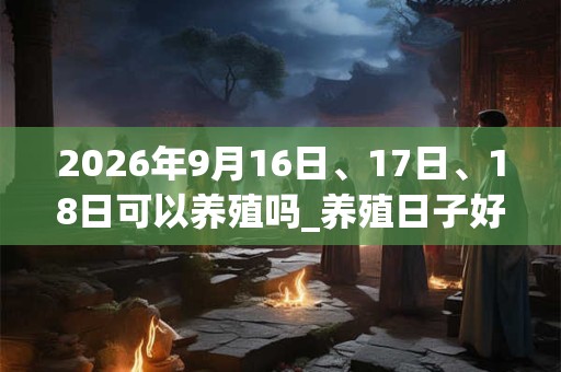 2026年9月16日、17日、18日可以养殖吗_养殖日子好吗 2026年9月16日、17日、18日可以养殖吗_养殖日子好吗