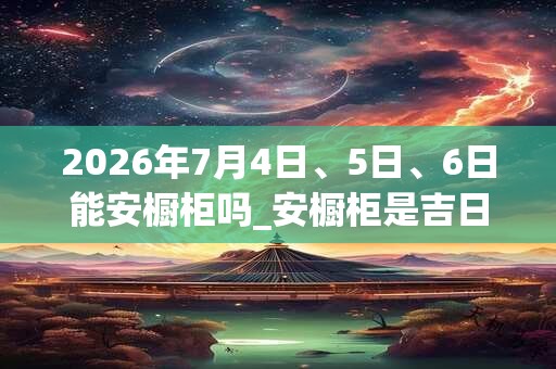 2026年7月4日、5日、6日能安橱柜吗_安橱柜是吉日吗