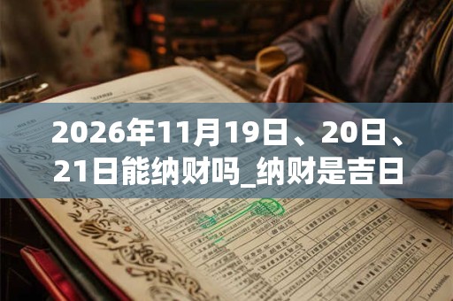 2026年11月19日、20日、21日能纳财吗_纳财是吉日吗 2026年11月19日、20日、21日能纳财吗_纳财是吉日吗