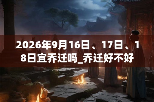 2026年9月16日、17日、18日宜乔迁吗_乔迁好不好