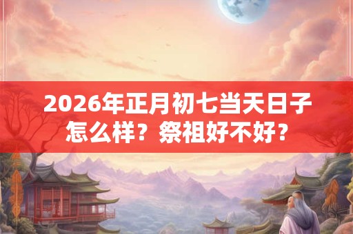 2026年正月初七当天日子怎么样？祭祖好不好？