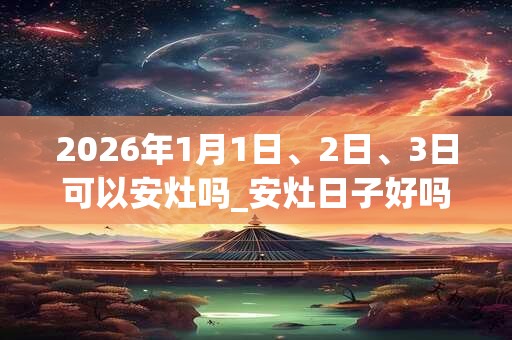 2026年1月1日、2日、3日可以安灶吗_安灶日子好吗
