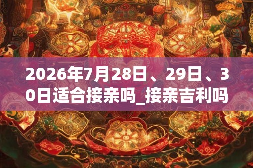 2026年7月28日、29日、30日适合接亲吗_接亲吉利吗