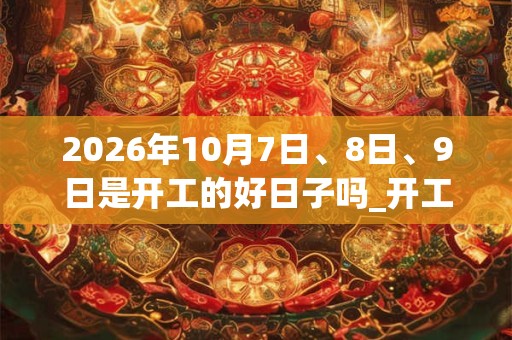 2026年10月7日、8日、9日是开工的好日子吗_开工可以吗