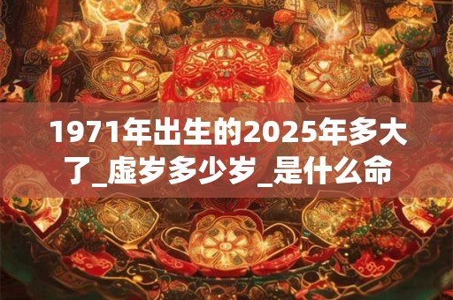 1971年出生的2025年多大了_虚岁多少岁_是什么命