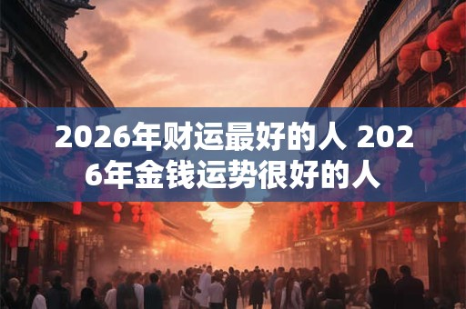 2026年财运最好的人 2026年金钱运势很好的人
