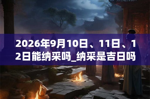 2026年9月10日、11日、12日能纳采吗_纳采是吉日吗
