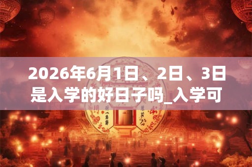 2026年6月1日、2日、3日是入学的好日子吗_入学可以吗