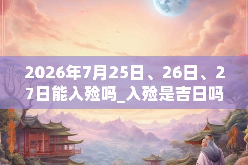 2026年7月25日、26日、27日能入殓吗_入殓是吉日吗 2026年7月25日、26日、27日能入殓吗_入殓是吉日吗