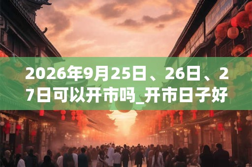 2026年9月25日、26日、27日可以开市吗_开市日子好吗