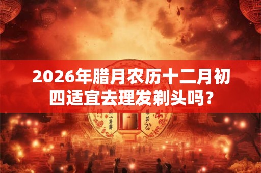 2026年腊月农历十二月初四适宜去理发剃头吗？