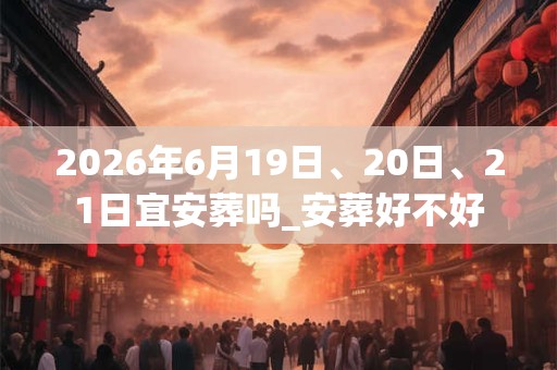 2026年6月19日、20日、21日宜安葬吗_安葬好不好