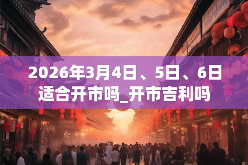 2026年3月4日、5日、6日适合开市吗_开市吉利吗