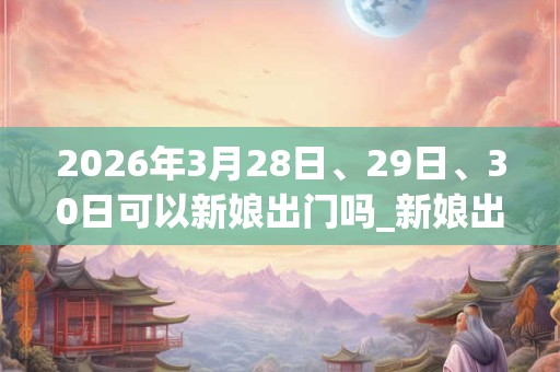 2026年3月28日、29日、30日可以新娘出门吗_新娘出门日子好吗 2026年3月28日、29日、30日可以新娘出门吗_新娘出门日子好吗
