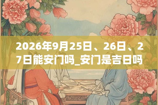 2026年9月25日、26日、27日能安门吗_安门是吉日吗