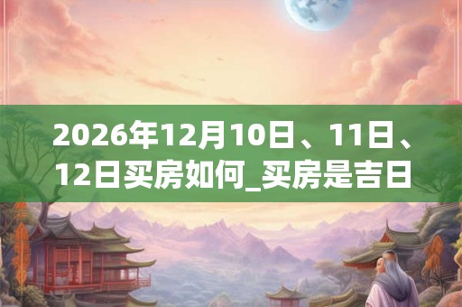 2026年12月10日、11日、12日买房如何_买房是吉日吗 2026年12月10日、11日、12日买房如何_买房是吉日吗