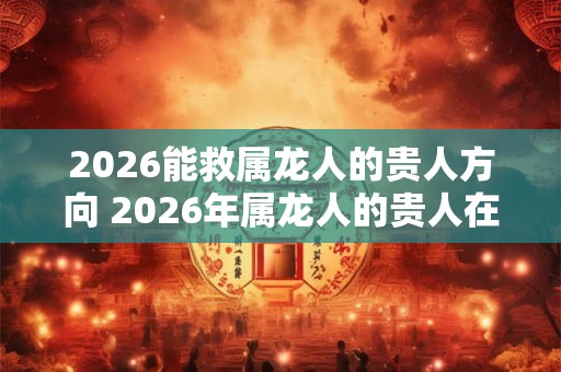 2026能救属龙人的贵人方向 2026年属龙人的贵人在哪里