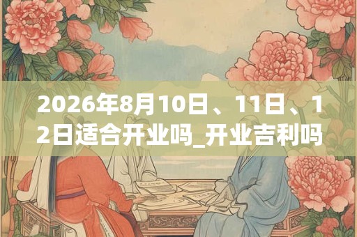 2026年8月10日、11日、12日适合开业吗_开业吉利吗 2026年8月10日、11日、12日适合开业吗_开业吉利吗