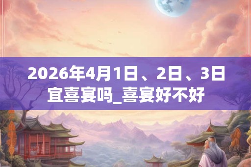 2026年4月1日、2日、3日宜喜宴吗_喜宴好不好 2026年4月1日、2日、3日宜喜宴吗_喜宴好不好
