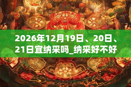 2026年12月19日、20日、21日宜纳采吗_纳采好不好 2026年12月19日、20日、21日宜纳采吗_纳采好不好
