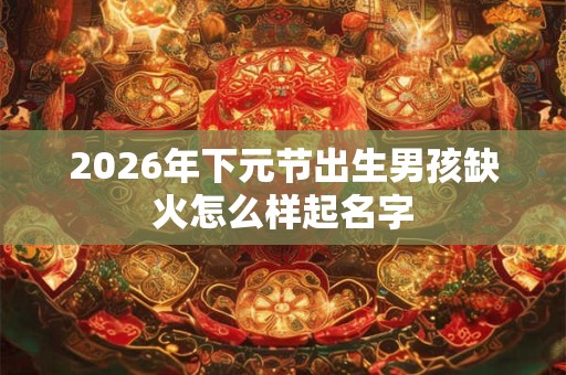 2026年下元节出生男孩缺火怎么样起名字 2026年下元节出生男孩缺火怎么样起名字