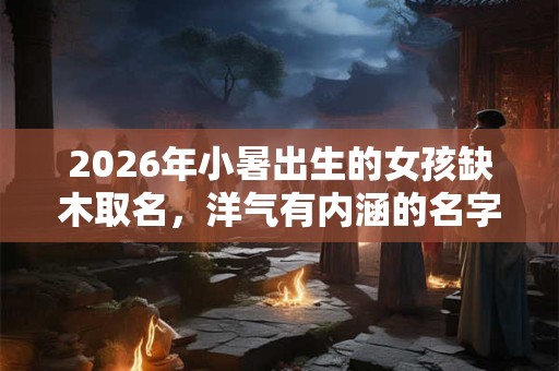 2026年小暑出生的女孩缺木取名,洋气有内涵的名字 2026年小暑出生的女孩缺木取名,洋气有内涵的名字