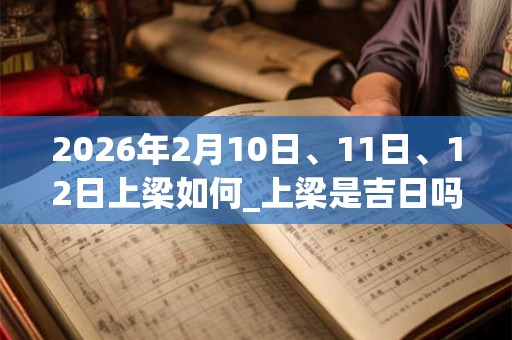 2026年2月10日、11日、12日上梁如何_上梁是吉日吗