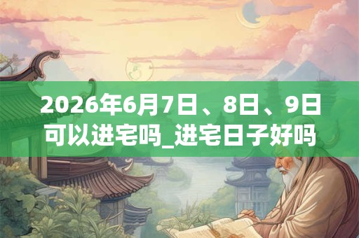 2026年6月7日、8日、9日可以进宅吗_进宅日子好吗 2026年6月7日、8日、9日可以进宅吗_进宅日子好吗