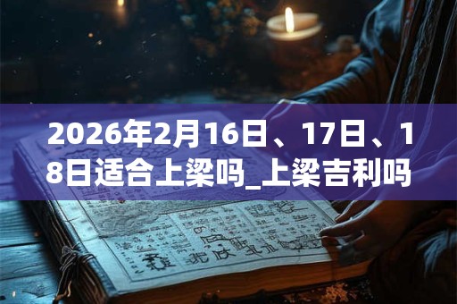 2026年2月16日、17日、18日适合上梁吗_上梁吉利吗 2026年2月16日、17日、18日适合上梁吗_上梁吉利吗