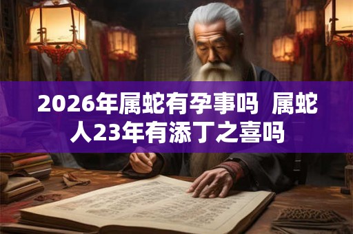2026年属蛇有孕事吗 属蛇人23年有添丁之喜吗 2026年属蛇有孕事吗 属蛇人23年有添丁之喜吗