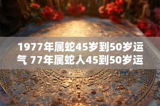 1977年属蛇45岁到50岁运气 77年属蛇人45到50岁运势如何 1977年属蛇45岁到50岁运气 77年属蛇人45到50岁运势如何