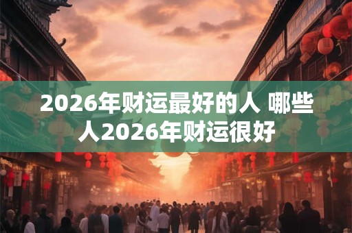 2026年财运最好的人 哪些人2026年财运很好