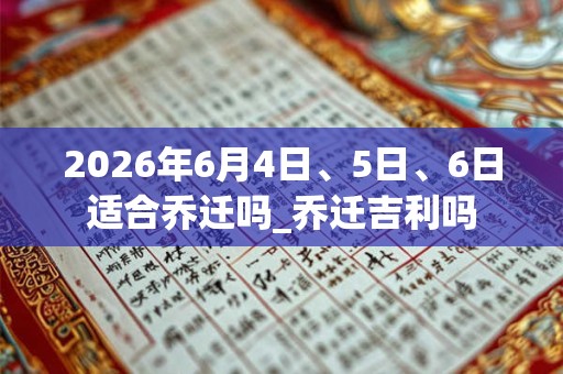 2026年6月4日、5日、6日适合乔迁吗_乔迁吉利吗