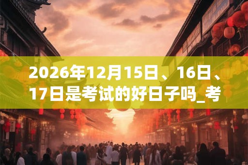 2026年12月15日、16日、17日是考试的好日子吗_考试可以吗 2026年12月15日、16日、17日是考试的好日子吗_考试可以吗