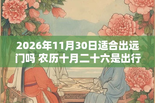 2026年11月30日适合出远门吗 农历十月二十六是出行吉日吗 2026年11月30日适合出远门吗 农历十月二十六是出行吉日吗
