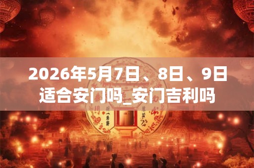 2026年5月7日、8日、9日适合安门吗_安门吉利吗