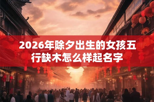2026年除夕出生的女孩五行缺木怎么样起名字
