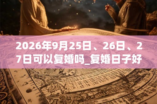 2026年9月25日、26日、27日可以复婚吗_复婚日子好吗