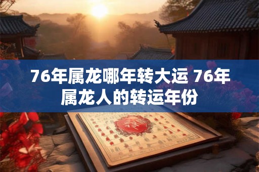 76年属龙哪年转大运 76年属龙人的转运年份