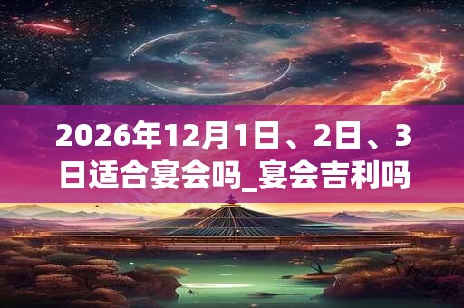 2026年12月1日、2日、3日适合宴会吗_宴会吉利吗
