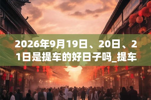 2026年9月19日、20日、21日是提车的好日子吗_提车可以吗