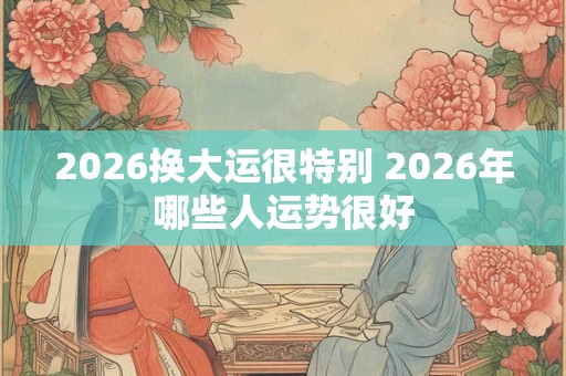 2026换大运很特别 2026年哪些人运势很好