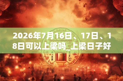 2026年7月16日、17日、18日可以上梁吗_上梁日子好吗