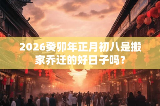 2026癸卯年正月初八是搬家乔迁的好日子吗？